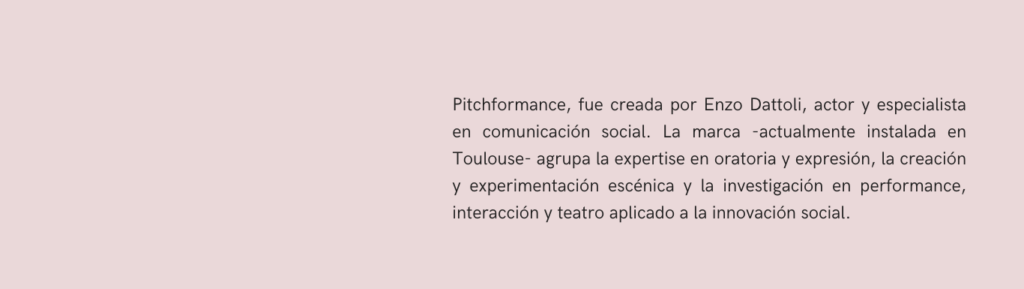 Alt="Pitchformance, fue creada por Enzo Dattoli, actor y especialista en comunicación social. La marca -actualmente instalada en Toulouse- agrupa la expertise en oratoria y expresión, la creación y experimentación escénica y la investigación en performance, interacción y teatro aplicado a la innovación social."
