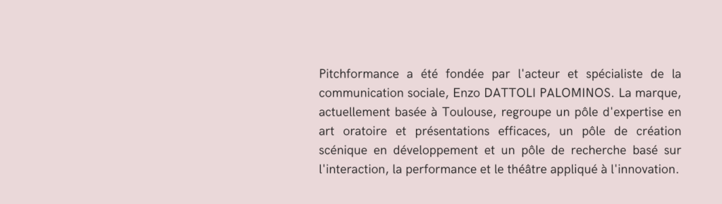 Alt="Pitchformance a été fondée par l'acteur et spécialiste de la communication sociale, Enzo DATTOLI PALOMINOS. La marque, actuellement basée à Toulouse, regroupe un pôle d'expertise en art oratoire et présentations efficaces, un pôle de création scénique en développement et un pôle de recherche basé sur l'interaction, la performance et le théâtre appliqué à l'innovation."